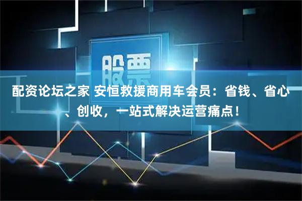 配资论坛之家 安恒救援商用车会员:省钱、省心、创收,一站式解决运营痛点!