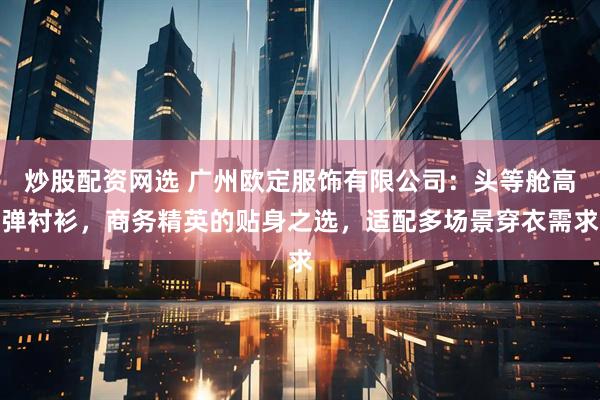 炒股配资网选 广州欧定服饰有限公司:头等舱高弹衬衫,商务精英的贴身之选,适配多场景穿衣需求