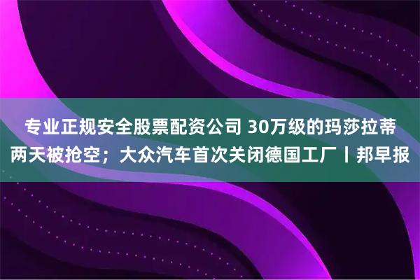 专业正规安全股票配资公司 30万级的玛莎拉蒂两天被抢空；大众汽车首次关闭德国工厂丨邦早报