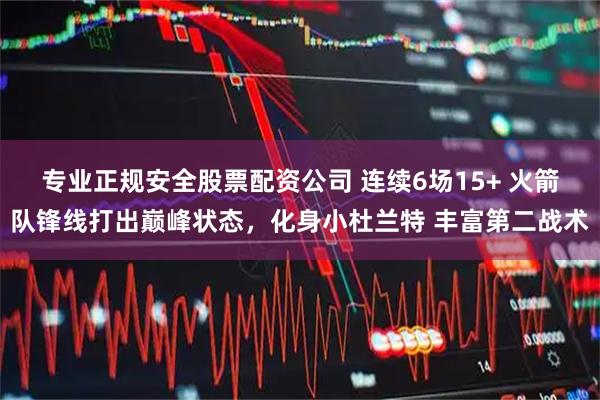 专业正规安全股票配资公司 连续6场15+ 火箭队锋线打出巅峰状态，化身小杜兰特 丰富第二战术