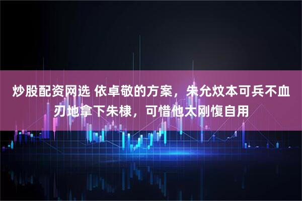 炒股配资网选 依卓敬的方案，朱允炆本可兵不血刃地拿下朱棣，可惜他太刚愎自用