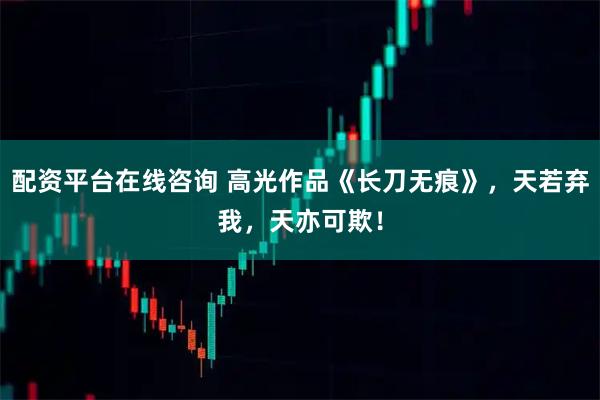 配资平台在线咨询 高光作品《长刀无痕》，天若弃我，天亦可欺！