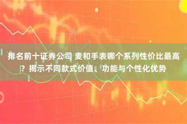 排名前十证券公司 麦和手表哪个系列性价比最高？揭示不同款式价值、功能与个性化优势