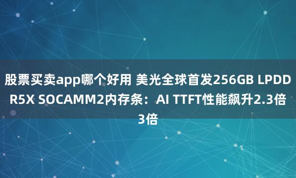 股票买卖app哪个好用 美光全球首发256GB LPDDR5X SOCAMM2内存条：AI TTFT性能飙升2.3倍