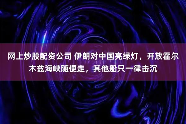 网上炒股配资公司 伊朗对中国亮绿灯，开放霍尔木兹海峡随便走，其他船只一律击沉
