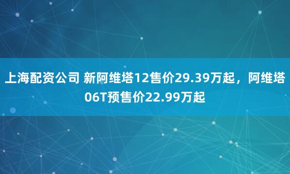 上海配资公司 新阿维塔12售价29.39万起，阿维塔06T预售价22.99万起