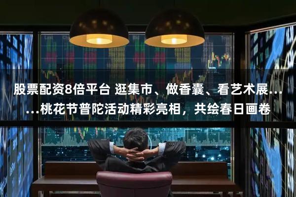 股票配资8倍平台 逛集市、做香囊、看艺术展……桃花节普陀活动精彩亮相,共绘春日画卷
