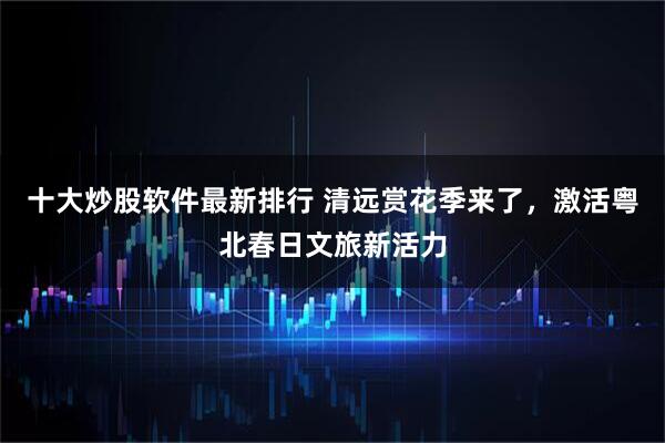 十大炒股软件最新排行 清远赏花季来了，激活粤北春日文旅新活力