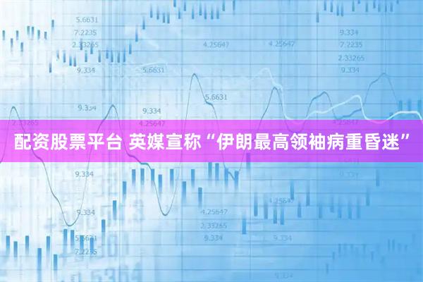 配资股票平台 英媒宣称“伊朗最高领袖病重昏迷”