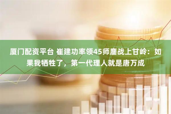 厦门配资平台 崔建功率领45师鏖战上甘岭：如果我牺牲了，第一代理人就是唐万成