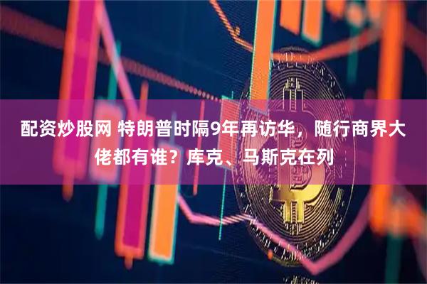 配资炒股网 特朗普时隔9年再访华，随行商界大佬都有谁？库克、马斯克在列