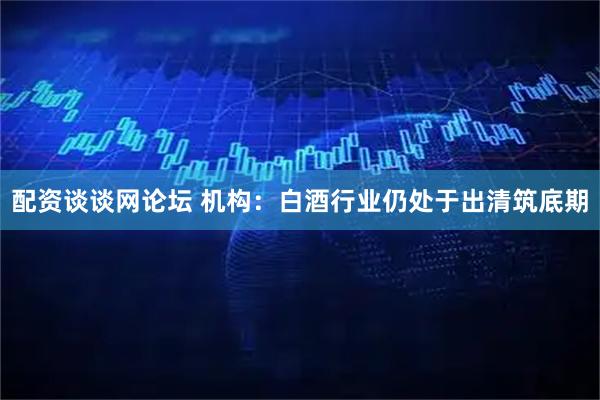 配资谈谈网论坛 机构：白酒行业仍处于出清筑底期