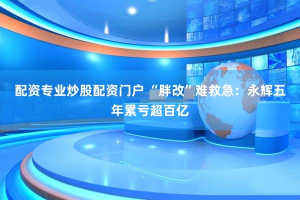 配资专业炒股配资门户 “胖改”难救急：永辉五年累亏超百亿