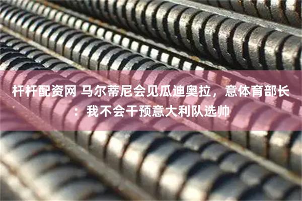 杆杆配资网 马尔蒂尼会见瓜迪奥拉，意体育部长：我不会干预意大利队选帅