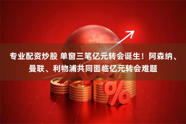 专业配资炒股 单窗三笔亿元转会诞生！阿森纳、曼联、利物浦共同面临亿元转会难题