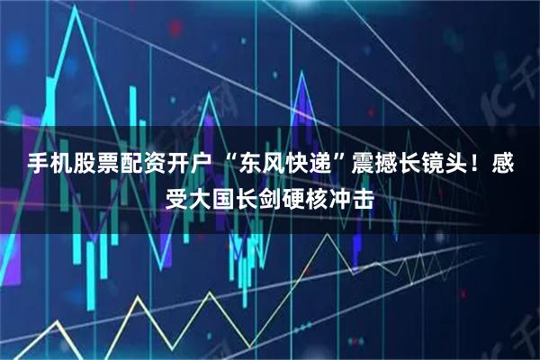 手机股票配资开户 “东风快递”震撼长镜头！感受大国长剑硬核冲击