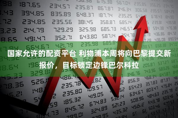 国家允许的配资平台 利物浦本周将向巴黎提交新报价，目标锁定边锋巴尔科拉